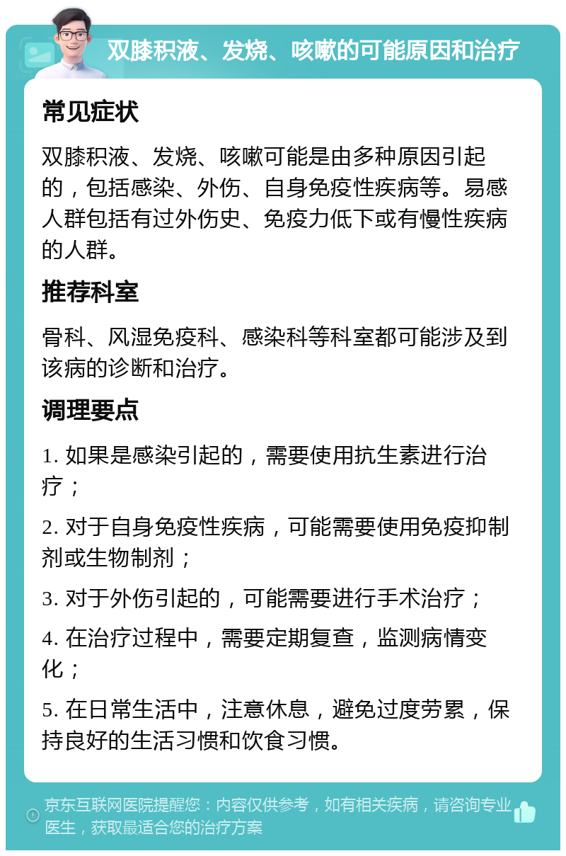 双膝积液、发烧、咳嗽的可能原因和治疗 常见症状 双膝积液、发烧、咳嗽可能是由多种原因引起的，包括感染、外伤、自身免疫性疾病等。易感人群包括有过外伤史、免疫力低下或有慢性疾病的人群。 推荐科室 骨科、风湿免疫科、感染科等科室都可能涉及到该病的诊断和治疗。 调理要点 1. 如果是感染引起的，需要使用抗生素进行治疗； 2. 对于自身免疫性疾病，可能需要使用免疫抑制剂或生物制剂； 3. 对于外伤引起的，可能需要进行手术治疗； 4. 在治疗过程中，需要定期复查，监测病情变化； 5. 在日常生活中，注意休息，避免过度劳累，保持良好的生活习惯和饮食习惯。