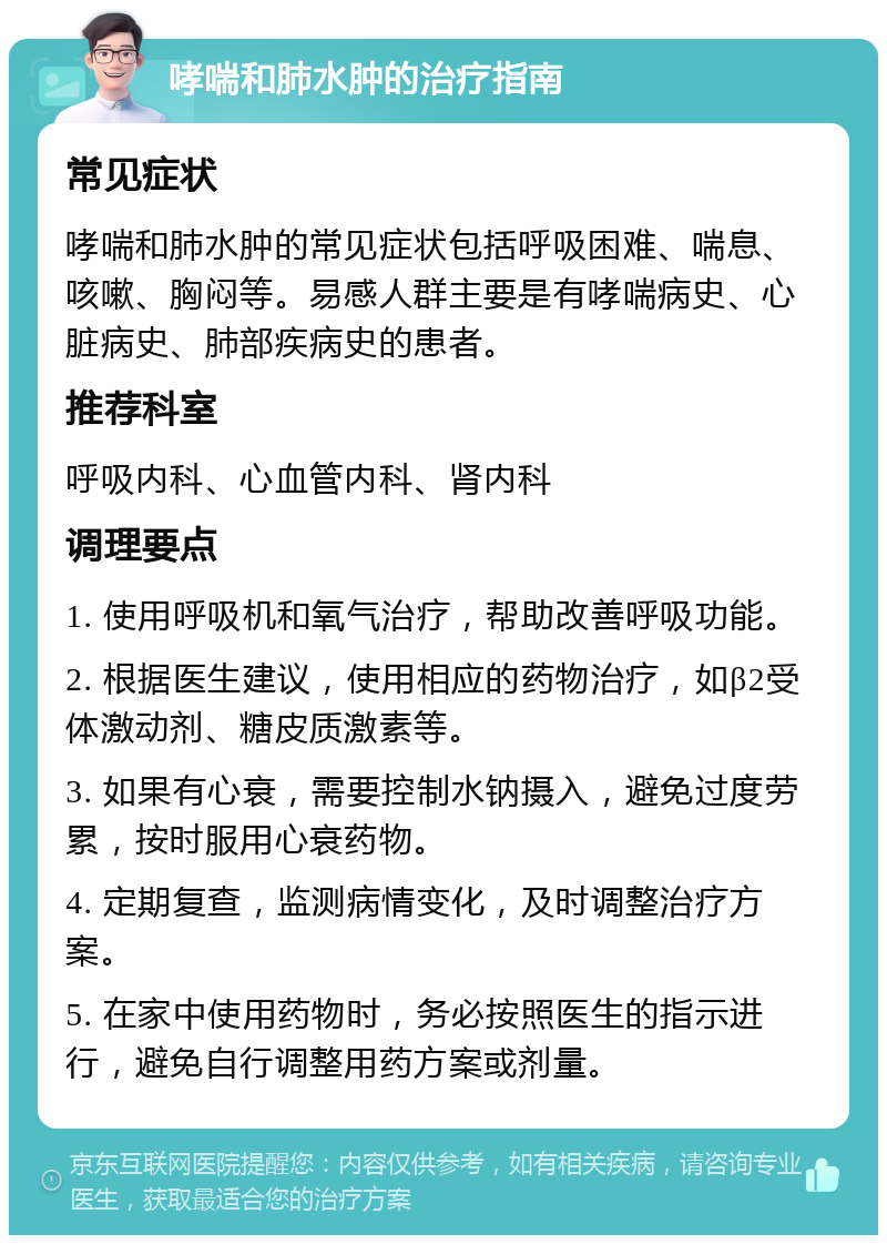 哮喘和肺水肿的治疗指南 常见症状 哮喘和肺水肿的常见症状包括呼吸困难、喘息、咳嗽、胸闷等。易感人群主要是有哮喘病史、心脏病史、肺部疾病史的患者。 推荐科室 呼吸内科、心血管内科、肾内科 调理要点 1. 使用呼吸机和氧气治疗，帮助改善呼吸功能。 2. 根据医生建议，使用相应的药物治疗，如β2受体激动剂、糖皮质激素等。 3. 如果有心衰，需要控制水钠摄入，避免过度劳累，按时服用心衰药物。 4. 定期复查，监测病情变化，及时调整治疗方案。 5. 在家中使用药物时，务必按照医生的指示进行，避免自行调整用药方案或剂量。