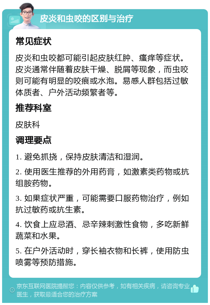 皮炎和虫咬的区别与治疗 常见症状 皮炎和虫咬都可能引起皮肤红肿、瘙痒等症状。皮炎通常伴随着皮肤干燥、脱屑等现象，而虫咬则可能有明显的咬痕或水泡。易感人群包括过敏体质者、户外活动频繁者等。 推荐科室 皮肤科 调理要点 1. 避免抓挠，保持皮肤清洁和湿润。 2. 使用医生推荐的外用药膏，如激素类药物或抗组胺药物。 3. 如果症状严重，可能需要口服药物治疗，例如抗过敏药或抗生素。 4. 饮食上应忌酒、忌辛辣刺激性食物，多吃新鲜蔬菜和水果。 5. 在户外活动时，穿长袖衣物和长裤，使用防虫喷雾等预防措施。