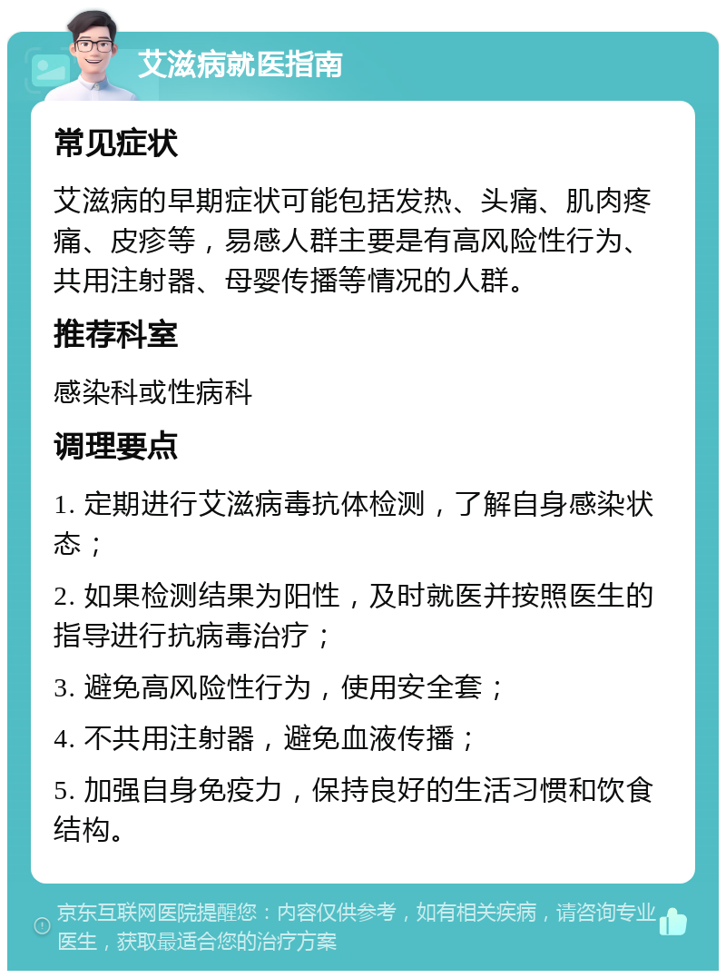 艾滋病就医指南 常见症状 艾滋病的早期症状可能包括发热、头痛、肌肉疼痛、皮疹等，易感人群主要是有高风险性行为、共用注射器、母婴传播等情况的人群。 推荐科室 感染科或性病科 调理要点 1. 定期进行艾滋病毒抗体检测，了解自身感染状态； 2. 如果检测结果为阳性，及时就医并按照医生的指导进行抗病毒治疗； 3. 避免高风险性行为，使用安全套； 4. 不共用注射器，避免血液传播； 5. 加强自身免疫力，保持良好的生活习惯和饮食结构。