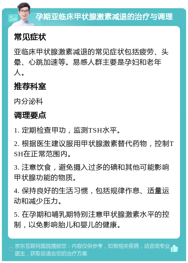 孕期亚临床甲状腺激素减退的治疗与调理 常见症状 亚临床甲状腺激素减退的常见症状包括疲劳、头晕、心跳加速等。易感人群主要是孕妇和老年人。 推荐科室 内分泌科 调理要点 1. 定期检查甲功，监测TSH水平。 2. 根据医生建议服用甲状腺激素替代药物，控制TSH在正常范围内。 3. 注意饮食，避免摄入过多的碘和其他可能影响甲状腺功能的物质。 4. 保持良好的生活习惯，包括规律作息、适量运动和减少压力。 5. 在孕期和哺乳期特别注意甲状腺激素水平的控制，以免影响胎儿和婴儿的健康。