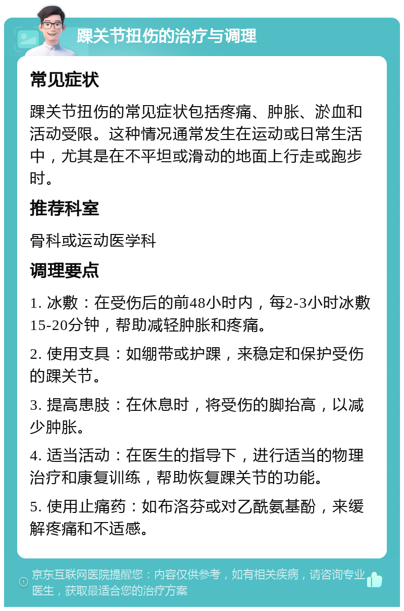 踝关节扭伤的治疗与调理 常见症状 踝关节扭伤的常见症状包括疼痛、肿胀、淤血和活动受限。这种情况通常发生在运动或日常生活中，尤其是在不平坦或滑动的地面上行走或跑步时。 推荐科室 骨科或运动医学科 调理要点 1. 冰敷：在受伤后的前48小时内，每2-3小时冰敷15-20分钟，帮助减轻肿胀和疼痛。 2. 使用支具：如绷带或护踝，来稳定和保护受伤的踝关节。 3. 提高患肢：在休息时，将受伤的脚抬高，以减少肿胀。 4. 适当活动：在医生的指导下，进行适当的物理治疗和康复训练，帮助恢复踝关节的功能。 5. 使用止痛药：如布洛芬或对乙酰氨基酚，来缓解疼痛和不适感。