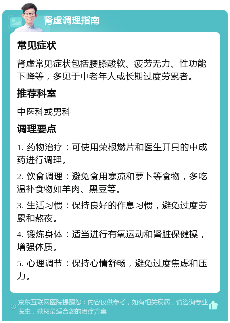 肾虚调理指南 常见症状 肾虚常见症状包括腰膝酸软、疲劳无力、性功能下降等，多见于中老年人或长期过度劳累者。 推荐科室 中医科或男科 调理要点 1. 药物治疗：可使用荣根燃片和医生开具的中成药进行调理。 2. 饮食调理：避免食用寒凉和萝卜等食物，多吃温补食物如羊肉、黑豆等。 3. 生活习惯：保持良好的作息习惯，避免过度劳累和熬夜。 4. 锻炼身体：适当进行有氧运动和肾脏保健操，增强体质。 5. 心理调节：保持心情舒畅，避免过度焦虑和压力。