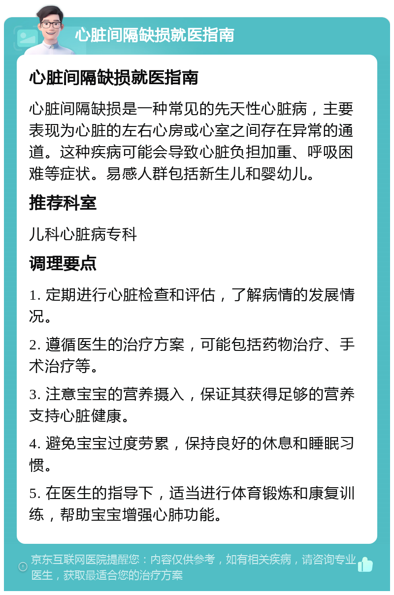 心脏间隔缺损就医指南 心脏间隔缺损就医指南 心脏间隔缺损是一种常见的先天性心脏病，主要表现为心脏的左右心房或心室之间存在异常的通道。这种疾病可能会导致心脏负担加重、呼吸困难等症状。易感人群包括新生儿和婴幼儿。 推荐科室 儿科心脏病专科 调理要点 1. 定期进行心脏检查和评估，了解病情的发展情况。 2. 遵循医生的治疗方案，可能包括药物治疗、手术治疗等。 3. 注意宝宝的营养摄入，保证其获得足够的营养支持心脏健康。 4. 避免宝宝过度劳累，保持良好的休息和睡眠习惯。 5. 在医生的指导下，适当进行体育锻炼和康复训练，帮助宝宝增强心肺功能。