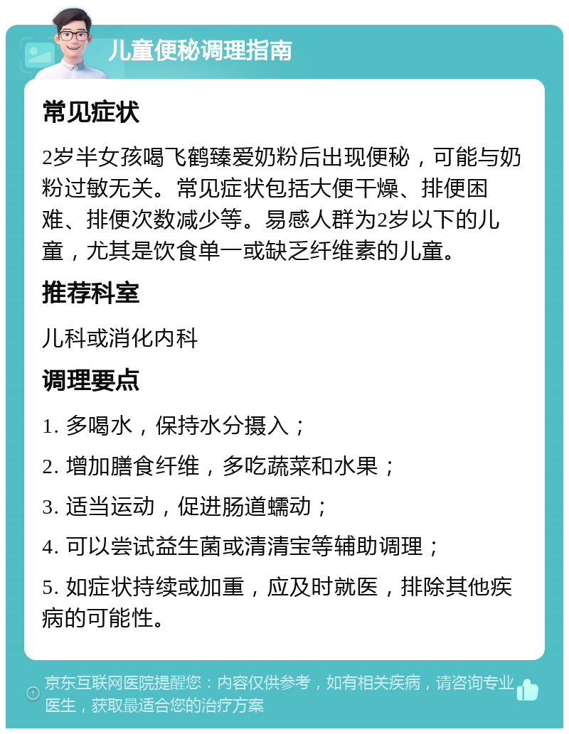 儿童便秘调理指南 常见症状 2岁半女孩喝飞鹤臻爱奶粉后出现便秘，可能与奶粉过敏无关。常见症状包括大便干燥、排便困难、排便次数减少等。易感人群为2岁以下的儿童，尤其是饮食单一或缺乏纤维素的儿童。 推荐科室 儿科或消化内科 调理要点 1. 多喝水，保持水分摄入； 2. 增加膳食纤维，多吃蔬菜和水果； 3. 适当运动，促进肠道蠕动； 4. 可以尝试益生菌或清清宝等辅助调理； 5. 如症状持续或加重，应及时就医，排除其他疾病的可能性。