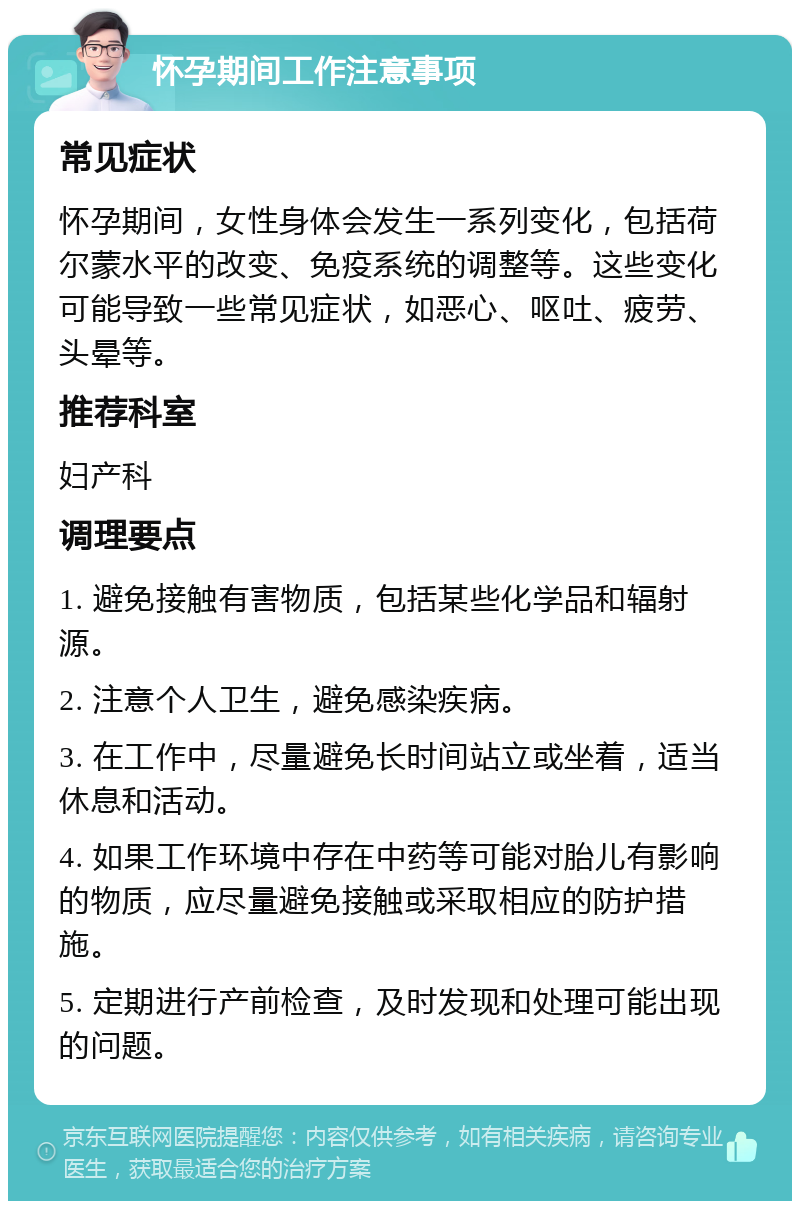 怀孕期间工作注意事项 常见症状 怀孕期间，女性身体会发生一系列变化，包括荷尔蒙水平的改变、免疫系统的调整等。这些变化可能导致一些常见症状，如恶心、呕吐、疲劳、头晕等。 推荐科室 妇产科 调理要点 1. 避免接触有害物质，包括某些化学品和辐射源。 2. 注意个人卫生，避免感染疾病。 3. 在工作中，尽量避免长时间站立或坐着，适当休息和活动。 4. 如果工作环境中存在中药等可能对胎儿有影响的物质，应尽量避免接触或采取相应的防护措施。 5. 定期进行产前检查，及时发现和处理可能出现的问题。