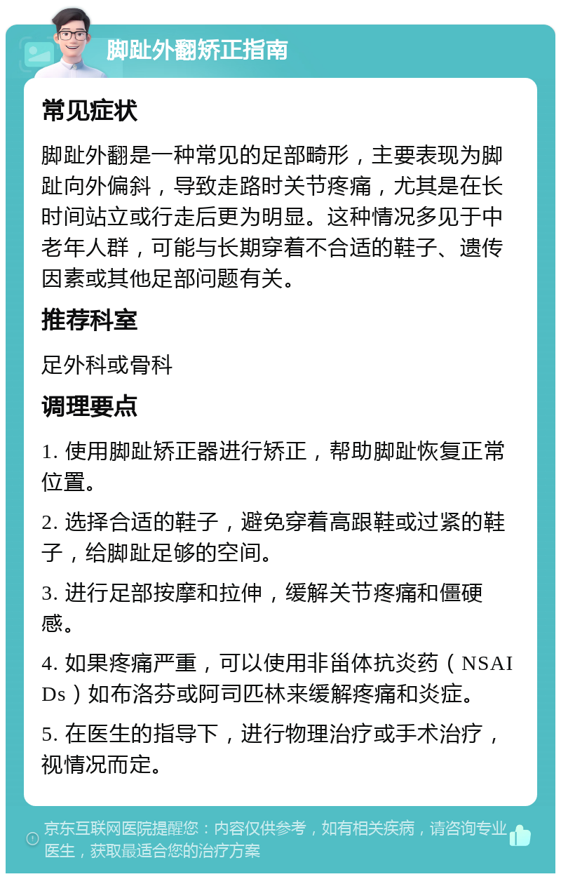 脚趾外翻矫正指南 常见症状 脚趾外翻是一种常见的足部畸形，主要表现为脚趾向外偏斜，导致走路时关节疼痛，尤其是在长时间站立或行走后更为明显。这种情况多见于中老年人群，可能与长期穿着不合适的鞋子、遗传因素或其他足部问题有关。 推荐科室 足外科或骨科 调理要点 1. 使用脚趾矫正器进行矫正，帮助脚趾恢复正常位置。 2. 选择合适的鞋子，避免穿着高跟鞋或过紧的鞋子，给脚趾足够的空间。 3. 进行足部按摩和拉伸，缓解关节疼痛和僵硬感。 4. 如果疼痛严重，可以使用非甾体抗炎药（NSAIDs）如布洛芬或阿司匹林来缓解疼痛和炎症。 5. 在医生的指导下，进行物理治疗或手术治疗，视情况而定。