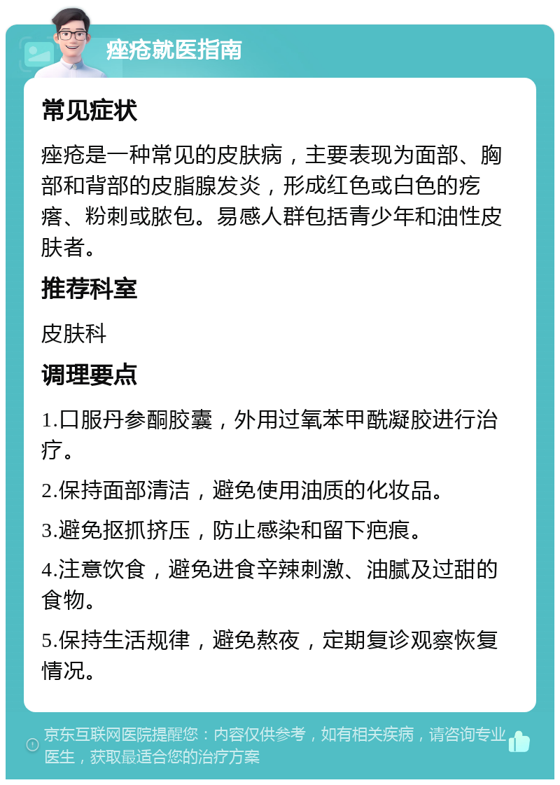 痤疮就医指南 常见症状 痤疮是一种常见的皮肤病，主要表现为面部、胸部和背部的皮脂腺发炎，形成红色或白色的疙瘩、粉刺或脓包。易感人群包括青少年和油性皮肤者。 推荐科室 皮肤科 调理要点 1.口服丹参酮胶囊，外用过氧苯甲酰凝胶进行治疗。 2.保持面部清洁，避免使用油质的化妆品。 3.避免抠抓挤压，防止感染和留下疤痕。 4.注意饮食，避免进食辛辣刺激、油腻及过甜的食物。 5.保持生活规律，避免熬夜，定期复诊观察恢复情况。