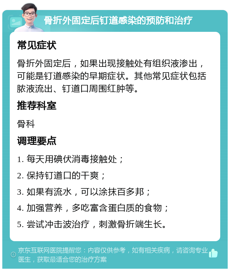 骨折外固定后钉道感染的预防和治疗 常见症状 骨折外固定后，如果出现接触处有组织液渗出，可能是钉道感染的早期症状。其他常见症状包括脓液流出、钉道口周围红肿等。 推荐科室 骨科 调理要点 1. 每天用碘伏消毒接触处； 2. 保持钉道口的干爽； 3. 如果有流水，可以涂抹百多邦； 4. 加强营养，多吃富含蛋白质的食物； 5. 尝试冲击波治疗，刺激骨折端生长。