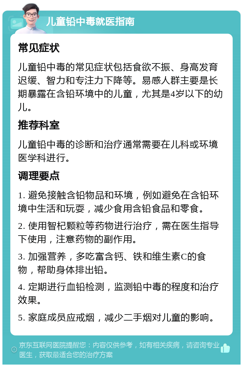 儿童铅中毒就医指南 常见症状 儿童铅中毒的常见症状包括食欲不振、身高发育迟缓、智力和专注力下降等。易感人群主要是长期暴露在含铅环境中的儿童，尤其是4岁以下的幼儿。 推荐科室 儿童铅中毒的诊断和治疗通常需要在儿科或环境医学科进行。 调理要点 1. 避免接触含铅物品和环境，例如避免在含铅环境中生活和玩耍，减少食用含铅食品和零食。 2. 使用智杞颗粒等药物进行治疗，需在医生指导下使用，注意药物的副作用。 3. 加强营养，多吃富含钙、铁和维生素C的食物，帮助身体排出铅。 4. 定期进行血铅检测，监测铅中毒的程度和治疗效果。 5. 家庭成员应戒烟，减少二手烟对儿童的影响。