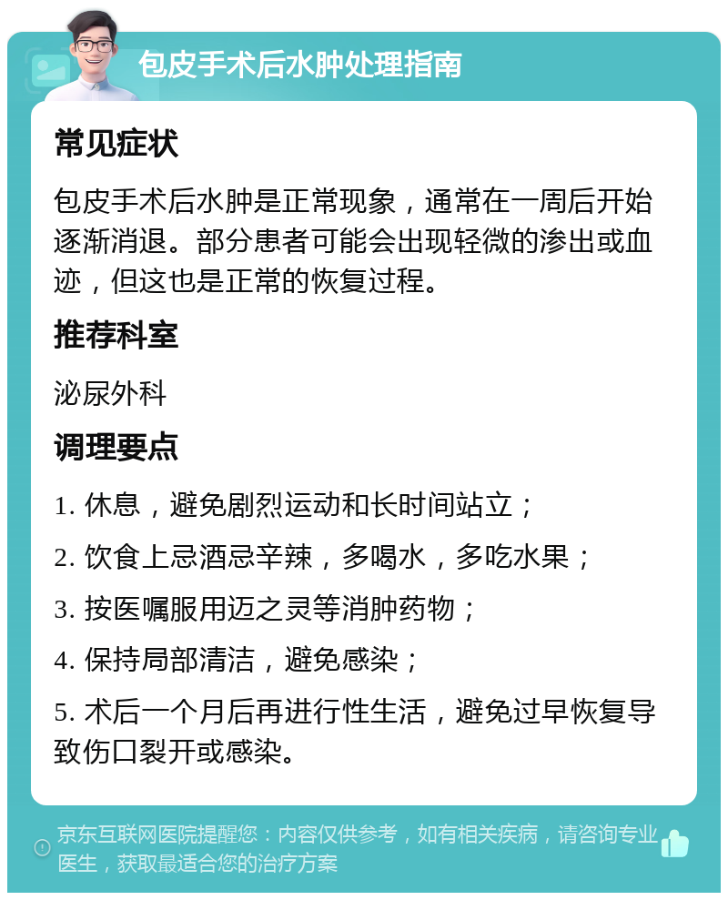 包皮手术后水肿处理指南 常见症状 包皮手术后水肿是正常现象，通常在一周后开始逐渐消退。部分患者可能会出现轻微的渗出或血迹，但这也是正常的恢复过程。 推荐科室 泌尿外科 调理要点 1. 休息，避免剧烈运动和长时间站立； 2. 饮食上忌酒忌辛辣，多喝水，多吃水果； 3. 按医嘱服用迈之灵等消肿药物； 4. 保持局部清洁，避免感染； 5. 术后一个月后再进行性生活，避免过早恢复导致伤口裂开或感染。