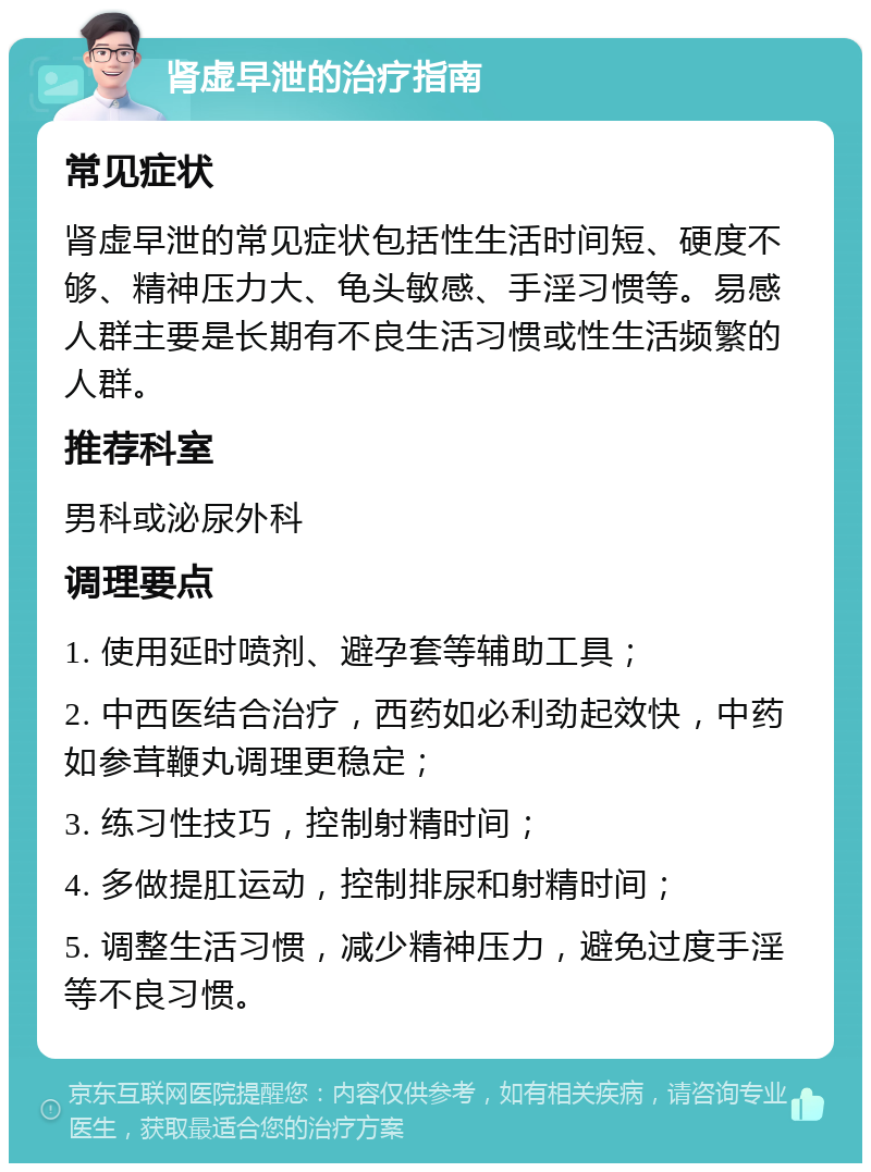 肾虚早泄的治疗指南 常见症状 肾虚早泄的常见症状包括性生活时间短、硬度不够、精神压力大、龟头敏感、手淫习惯等。易感人群主要是长期有不良生活习惯或性生活频繁的人群。 推荐科室 男科或泌尿外科 调理要点 1. 使用延时喷剂、避孕套等辅助工具； 2. 中西医结合治疗，西药如必利劲起效快，中药如参茸鞭丸调理更稳定； 3. 练习性技巧，控制射精时间； 4. 多做提肛运动，控制排尿和射精时间； 5. 调整生活习惯，减少精神压力，避免过度手淫等不良习惯。