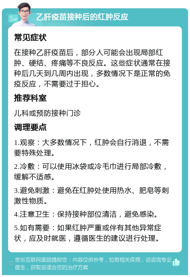 乙肝疫苗接种后的红肿反应 常见症状 在接种乙肝疫苗后，部分人可能会出现局部红肿、硬结、疼痛等不良反应。这些症状通常在接种后几天到几周内出现，多数情况下是正常的免疫反应，不需要过于担心。 推荐科室 儿科或预防接种门诊 调理要点 1.观察：大多数情况下，红肿会自行消退，不需要特殊处理。 2.冷敷：可以使用冰袋或冷毛巾进行局部冷敷，缓解不适感。 3.避免刺激：避免在红肿处使用热水、肥皂等刺激性物质。 4.注意卫生：保持接种部位清洁，避免感染。 5.如有需要：如果红肿严重或伴有其他异常症状，应及时就医，遵循医生的建议进行处理。