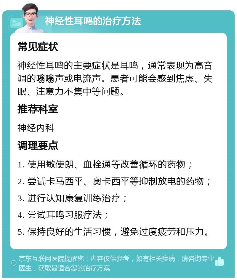 神经性耳鸣的治疗方法 常见症状 神经性耳鸣的主要症状是耳鸣，通常表现为高音调的嗡嗡声或电流声。患者可能会感到焦虑、失眠、注意力不集中等问题。 推荐科室 神经内科 调理要点 1. 使用敏使朗、血栓通等改善循环的药物； 2. 尝试卡马西平、奥卡西平等抑制放电的药物； 3. 进行认知康复训练治疗； 4. 尝试耳鸣习服疗法； 5. 保持良好的生活习惯，避免过度疲劳和压力。