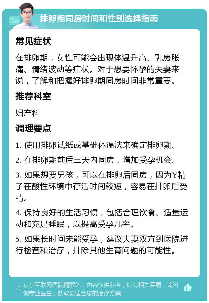 排卵期同房时间和性别选择指南 常见症状 在排卵期，女性可能会出现体温升高、乳房胀痛、情绪波动等症状。对于想要怀孕的夫妻来说，了解和把握好排卵期同房时间非常重要。 推荐科室 妇产科 调理要点 1. 使用排卵试纸或基础体温法来确定排卵期。 2. 在排卵期前后三天内同房，增加受孕机会。 3. 如果想要男孩，可以在排卵后同房，因为Y精子在酸性环境中存活时间较短，容易在排卵后受精。 4. 保持良好的生活习惯，包括合理饮食、适量运动和充足睡眠，以提高受孕几率。 5. 如果长时间未能受孕，建议夫妻双方到医院进行检查和治疗，排除其他生育问题的可能性。