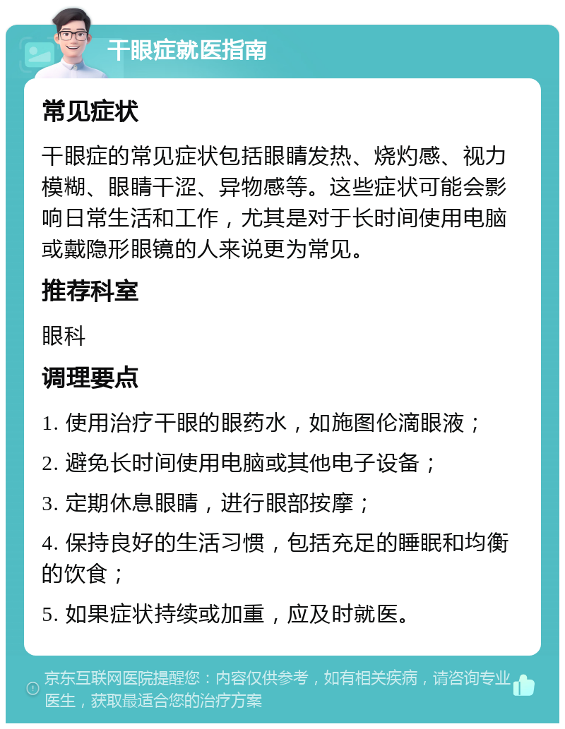 干眼症就医指南 常见症状 干眼症的常见症状包括眼睛发热、烧灼感、视力模糊、眼睛干涩、异物感等。这些症状可能会影响日常生活和工作，尤其是对于长时间使用电脑或戴隐形眼镜的人来说更为常见。 推荐科室 眼科 调理要点 1. 使用治疗干眼的眼药水，如施图伦滴眼液； 2. 避免长时间使用电脑或其他电子设备； 3. 定期休息眼睛，进行眼部按摩； 4. 保持良好的生活习惯，包括充足的睡眠和均衡的饮食； 5. 如果症状持续或加重，应及时就医。