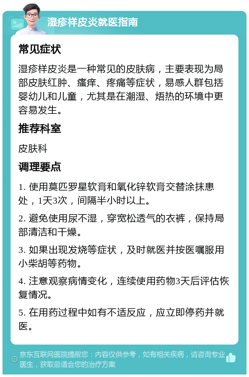 湿疹样皮炎就医指南 常见症状 湿疹样皮炎是一种常见的皮肤病，主要表现为局部皮肤红肿、瘙痒、疼痛等症状，易感人群包括婴幼儿和儿童，尤其是在潮湿、焐热的环境中更容易发生。 推荐科室 皮肤科 调理要点 1. 使用莫匹罗星软膏和氧化锌软膏交替涂抹患处，1天3次，间隔半小时以上。 2. 避免使用尿不湿，穿宽松透气的衣裤，保持局部清洁和干燥。 3. 如果出现发烧等症状，及时就医并按医嘱服用小柴胡等药物。 4. 注意观察病情变化，连续使用药物3天后评估恢复情况。 5. 在用药过程中如有不适反应，应立即停药并就医。