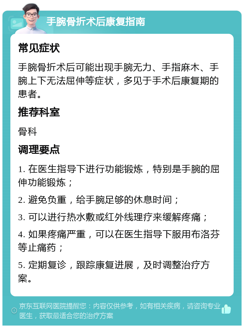 手腕骨折术后康复指南 常见症状 手腕骨折术后可能出现手腕无力、手指麻木、手腕上下无法屈伸等症状，多见于手术后康复期的患者。 推荐科室 骨科 调理要点 1. 在医生指导下进行功能锻炼，特别是手腕的屈伸功能锻炼； 2. 避免负重，给手腕足够的休息时间； 3. 可以进行热水敷或红外线理疗来缓解疼痛； 4. 如果疼痛严重，可以在医生指导下服用布洛芬等止痛药； 5. 定期复诊，跟踪康复进展，及时调整治疗方案。