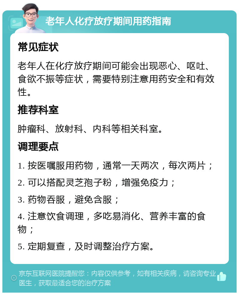 老年人化疗放疗期间用药指南 常见症状 老年人在化疗放疗期间可能会出现恶心、呕吐、食欲不振等症状，需要特别注意用药安全和有效性。 推荐科室 肿瘤科、放射科、内科等相关科室。 调理要点 1. 按医嘱服用药物，通常一天两次，每次两片； 2. 可以搭配灵芝孢子粉，增强免疫力； 3. 药物吞服，避免含服； 4. 注意饮食调理，多吃易消化、营养丰富的食物； 5. 定期复查，及时调整治疗方案。