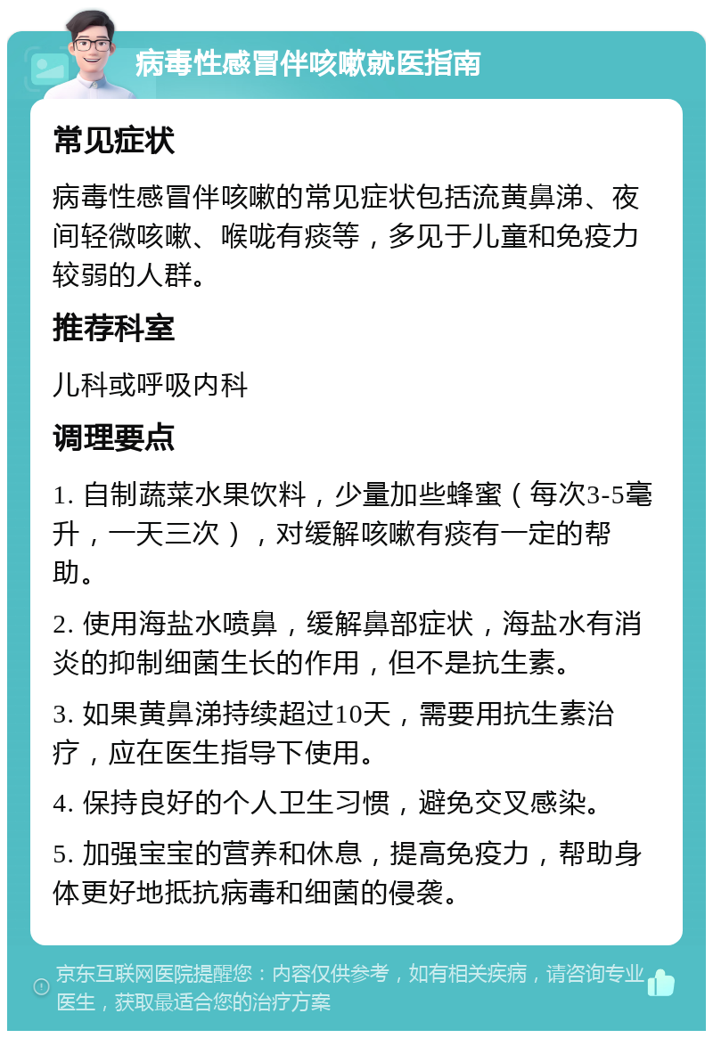 病毒性感冒伴咳嗽就医指南 常见症状 病毒性感冒伴咳嗽的常见症状包括流黄鼻涕、夜间轻微咳嗽、喉咙有痰等，多见于儿童和免疫力较弱的人群。 推荐科室 儿科或呼吸内科 调理要点 1. 自制蔬菜水果饮料，少量加些蜂蜜（每次3-5毫升，一天三次），对缓解咳嗽有痰有一定的帮助。 2. 使用海盐水喷鼻，缓解鼻部症状，海盐水有消炎的抑制细菌生长的作用，但不是抗生素。 3. 如果黄鼻涕持续超过10天，需要用抗生素治疗，应在医生指导下使用。 4. 保持良好的个人卫生习惯，避免交叉感染。 5. 加强宝宝的营养和休息，提高免疫力，帮助身体更好地抵抗病毒和细菌的侵袭。