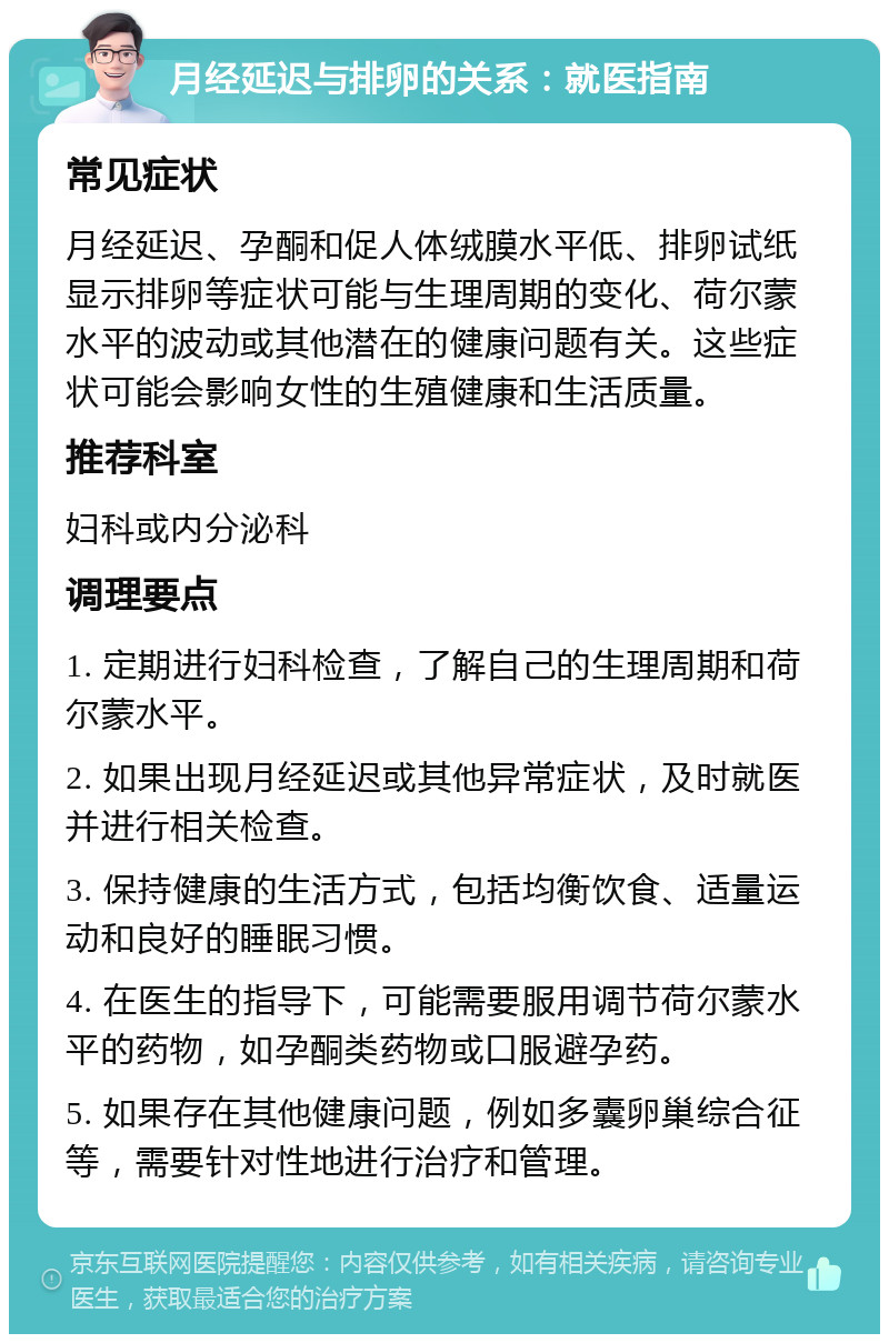 月经延迟与排卵的关系：就医指南 常见症状 月经延迟、孕酮和促人体绒膜水平低、排卵试纸显示排卵等症状可能与生理周期的变化、荷尔蒙水平的波动或其他潜在的健康问题有关。这些症状可能会影响女性的生殖健康和生活质量。 推荐科室 妇科或内分泌科 调理要点 1. 定期进行妇科检查，了解自己的生理周期和荷尔蒙水平。 2. 如果出现月经延迟或其他异常症状，及时就医并进行相关检查。 3. 保持健康的生活方式，包括均衡饮食、适量运动和良好的睡眠习惯。 4. 在医生的指导下，可能需要服用调节荷尔蒙水平的药物，如孕酮类药物或口服避孕药。 5. 如果存在其他健康问题，例如多囊卵巢综合征等，需要针对性地进行治疗和管理。