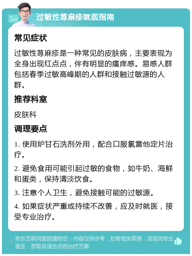 过敏性荨麻疹就医指南 常见症状 过敏性荨麻疹是一种常见的皮肤病，主要表现为全身出现红点点，伴有明显的瘙痒感。易感人群包括春季过敏高峰期的人群和接触过敏源的人群。 推荐科室 皮肤科 调理要点 1. 使用炉甘石洗剂外用，配合口服氯雷他定片治疗。 2. 避免食用可能引起过敏的食物，如牛奶、海鲜和蛋类，保持清淡饮食。 3. 注意个人卫生，避免接触可能的过敏源。 4. 如果症状严重或持续不改善，应及时就医，接受专业治疗。