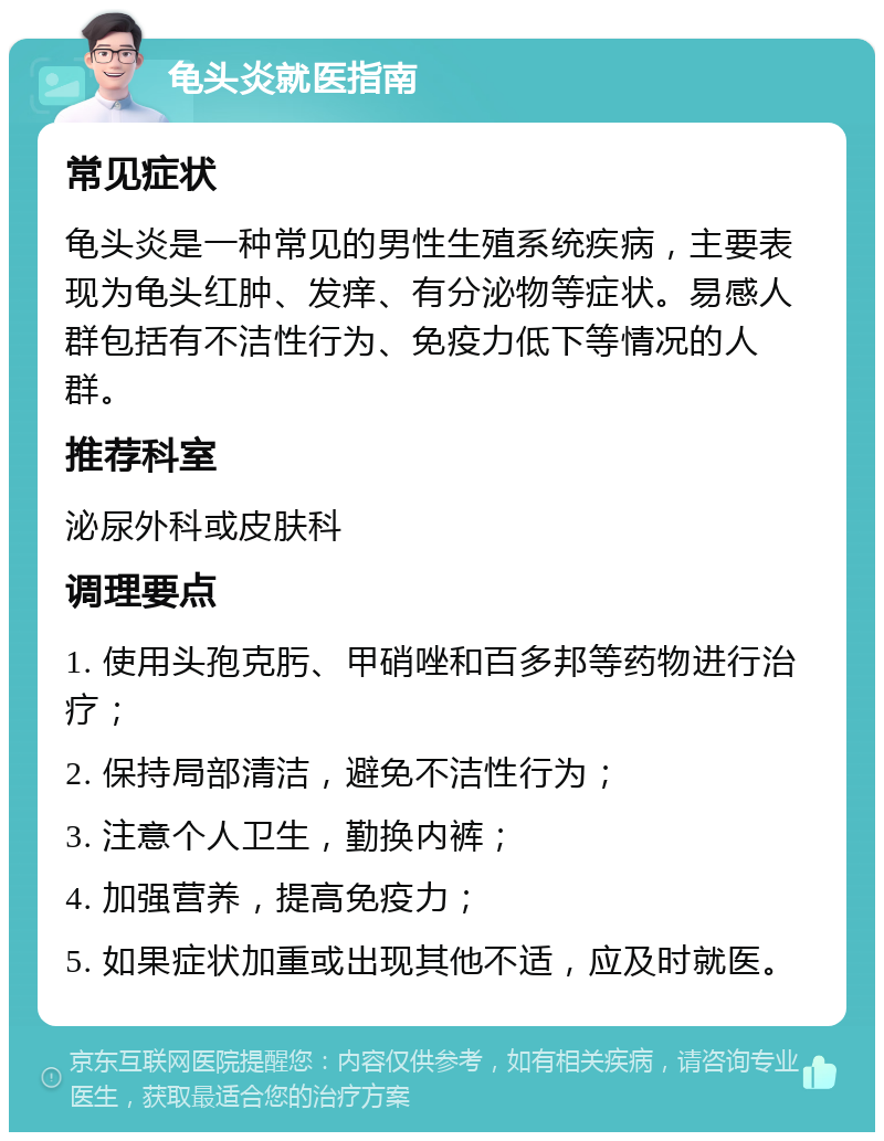 龟头炎就医指南 常见症状 龟头炎是一种常见的男性生殖系统疾病，主要表现为龟头红肿、发痒、有分泌物等症状。易感人群包括有不洁性行为、免疫力低下等情况的人群。 推荐科室 泌尿外科或皮肤科 调理要点 1. 使用头孢克肟、甲硝唑和百多邦等药物进行治疗； 2. 保持局部清洁，避免不洁性行为； 3. 注意个人卫生，勤换内裤； 4. 加强营养，提高免疫力； 5. 如果症状加重或出现其他不适，应及时就医。