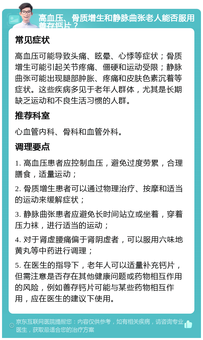 高血压、骨质增生和静脉曲张老人能否服用善存钙片？ 常见症状 高血压可能导致头痛、眩晕、心悸等症状；骨质增生可能引起关节疼痛、僵硬和运动受限；静脉曲张可能出现腿部肿胀、疼痛和皮肤色素沉着等症状。这些疾病多见于老年人群体，尤其是长期缺乏运动和不良生活习惯的人群。 推荐科室 心血管内科、骨科和血管外科。 调理要点 1. 高血压患者应控制血压，避免过度劳累，合理膳食，适量运动； 2. 骨质增生患者可以通过物理治疗、按摩和适当的运动来缓解症状； 3. 静脉曲张患者应避免长时间站立或坐着，穿着压力袜，进行适当的运动； 4. 对于肾虚腰痛偏于肾阴虚者，可以服用六味地黄丸等中药进行调理； 5. 在医生的指导下，老年人可以适量补充钙片，但需注意是否存在其他健康问题或药物相互作用的风险，例如善存钙片可能与某些药物相互作用，应在医生的建议下使用。