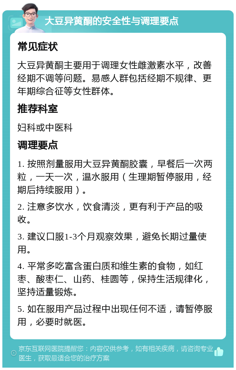 大豆异黄酮的安全性与调理要点 常见症状 大豆异黄酮主要用于调理女性雌激素水平，改善经期不调等问题。易感人群包括经期不规律、更年期综合征等女性群体。 推荐科室 妇科或中医科 调理要点 1. 按照剂量服用大豆异黄酮胶囊，早餐后一次两粒，一天一次，温水服用（生理期暂停服用，经期后持续服用）。 2. 注意多饮水，饮食清淡，更有利于产品的吸收。 3. 建议口服1-3个月观察效果，避免长期过量使用。 4. 平常多吃富含蛋白质和维生素的食物，如红枣、酸枣仁、山药、桂圆等，保持生活规律化，坚持适量锻炼。 5. 如在服用产品过程中出现任何不适，请暂停服用，必要时就医。