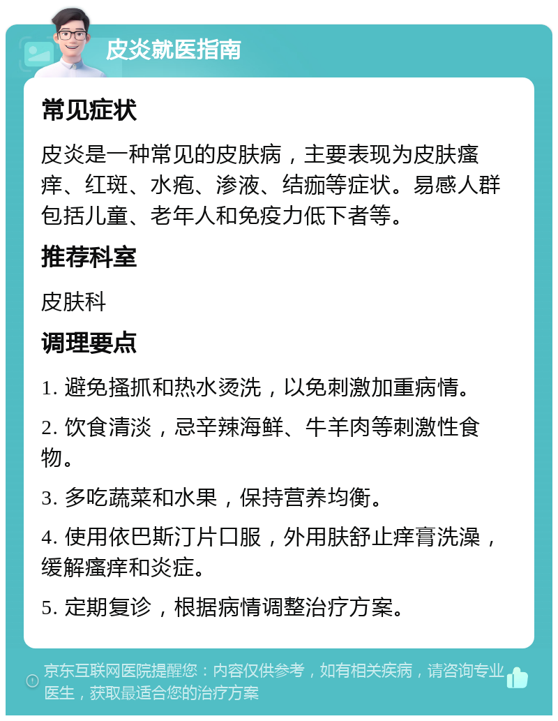 皮炎就医指南 常见症状 皮炎是一种常见的皮肤病，主要表现为皮肤瘙痒、红斑、水疱、渗液、结痂等症状。易感人群包括儿童、老年人和免疫力低下者等。 推荐科室 皮肤科 调理要点 1. 避免搔抓和热水烫洗，以免刺激加重病情。 2. 饮食清淡，忌辛辣海鲜、牛羊肉等刺激性食物。 3. 多吃蔬菜和水果，保持营养均衡。 4. 使用依巴斯汀片口服，外用肤舒止痒膏洗澡，缓解瘙痒和炎症。 5. 定期复诊，根据病情调整治疗方案。