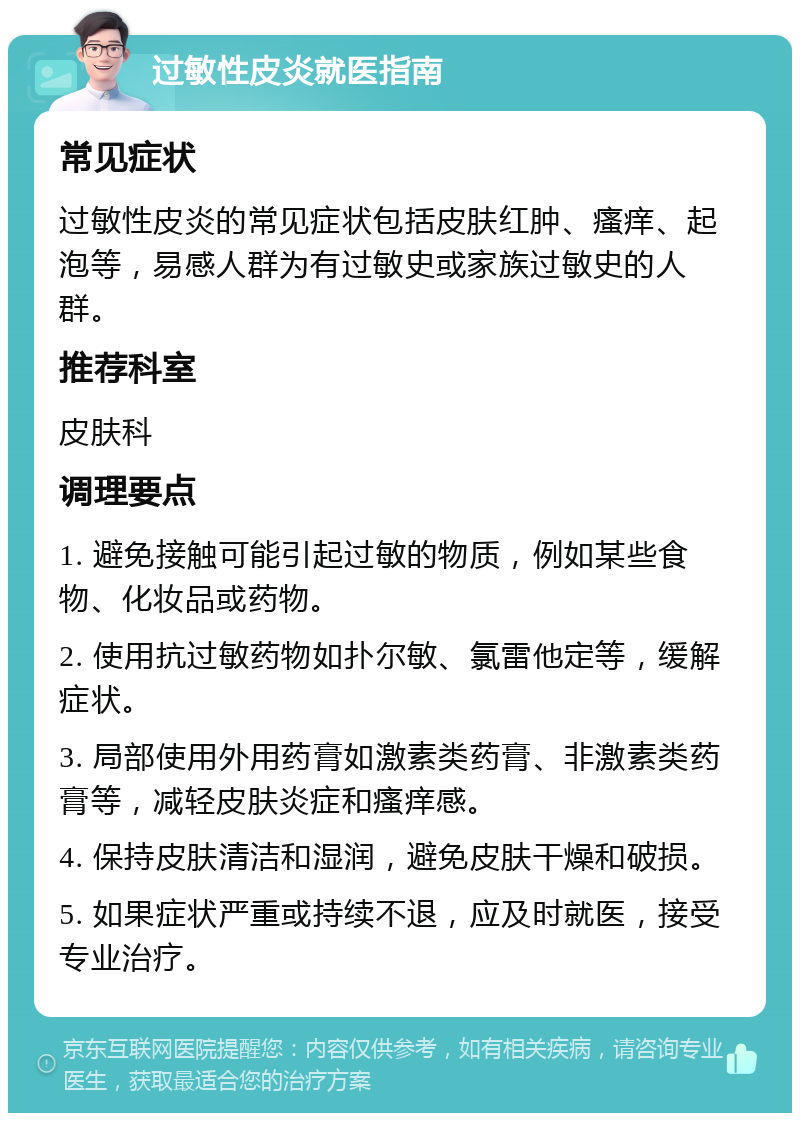 过敏性皮炎就医指南 常见症状 过敏性皮炎的常见症状包括皮肤红肿、瘙痒、起泡等，易感人群为有过敏史或家族过敏史的人群。 推荐科室 皮肤科 调理要点 1. 避免接触可能引起过敏的物质，例如某些食物、化妆品或药物。 2. 使用抗过敏药物如扑尔敏、氯雷他定等，缓解症状。 3. 局部使用外用药膏如激素类药膏、非激素类药膏等，减轻皮肤炎症和瘙痒感。 4. 保持皮肤清洁和湿润，避免皮肤干燥和破损。 5. 如果症状严重或持续不退，应及时就医，接受专业治疗。