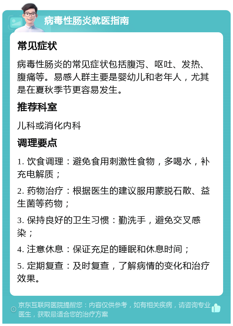 病毒性肠炎就医指南 常见症状 病毒性肠炎的常见症状包括腹泻、呕吐、发热、腹痛等。易感人群主要是婴幼儿和老年人，尤其是在夏秋季节更容易发生。 推荐科室 儿科或消化内科 调理要点 1. 饮食调理：避免食用刺激性食物，多喝水，补充电解质； 2. 药物治疗：根据医生的建议服用蒙脱石散、益生菌等药物； 3. 保持良好的卫生习惯：勤洗手，避免交叉感染； 4. 注意休息：保证充足的睡眠和休息时间； 5. 定期复查：及时复查，了解病情的变化和治疗效果。