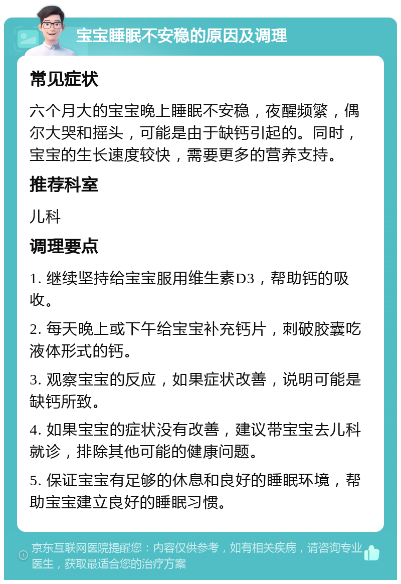 宝宝睡眠不安稳的原因及调理 常见症状 六个月大的宝宝晚上睡眠不安稳，夜醒频繁，偶尔大哭和摇头，可能是由于缺钙引起的。同时，宝宝的生长速度较快，需要更多的营养支持。 推荐科室 儿科 调理要点 1. 继续坚持给宝宝服用维生素D3，帮助钙的吸收。 2. 每天晚上或下午给宝宝补充钙片，刺破胶囊吃液体形式的钙。 3. 观察宝宝的反应，如果症状改善，说明可能是缺钙所致。 4. 如果宝宝的症状没有改善，建议带宝宝去儿科就诊，排除其他可能的健康问题。 5. 保证宝宝有足够的休息和良好的睡眠环境，帮助宝宝建立良好的睡眠习惯。