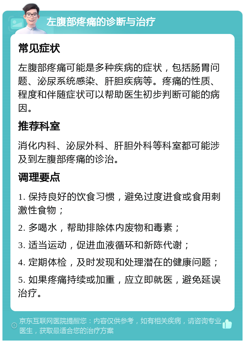 左腹部疼痛的诊断与治疗 常见症状 左腹部疼痛可能是多种疾病的症状，包括肠胃问题、泌尿系统感染、肝胆疾病等。疼痛的性质、程度和伴随症状可以帮助医生初步判断可能的病因。 推荐科室 消化内科、泌尿外科、肝胆外科等科室都可能涉及到左腹部疼痛的诊治。 调理要点 1. 保持良好的饮食习惯，避免过度进食或食用刺激性食物； 2. 多喝水，帮助排除体内废物和毒素； 3. 适当运动，促进血液循环和新陈代谢； 4. 定期体检，及时发现和处理潜在的健康问题； 5. 如果疼痛持续或加重，应立即就医，避免延误治疗。