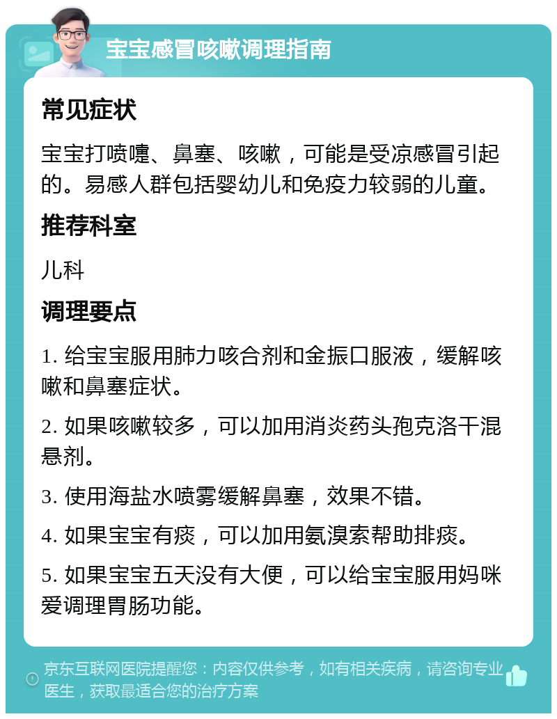 宝宝感冒咳嗽调理指南 常见症状 宝宝打喷嚏、鼻塞、咳嗽，可能是受凉感冒引起的。易感人群包括婴幼儿和免疫力较弱的儿童。 推荐科室 儿科 调理要点 1. 给宝宝服用肺力咳合剂和金振口服液，缓解咳嗽和鼻塞症状。 2. 如果咳嗽较多，可以加用消炎药头孢克洛干混悬剂。 3. 使用海盐水喷雾缓解鼻塞，效果不错。 4. 如果宝宝有痰，可以加用氨溴索帮助排痰。 5. 如果宝宝五天没有大便，可以给宝宝服用妈咪爱调理胃肠功能。