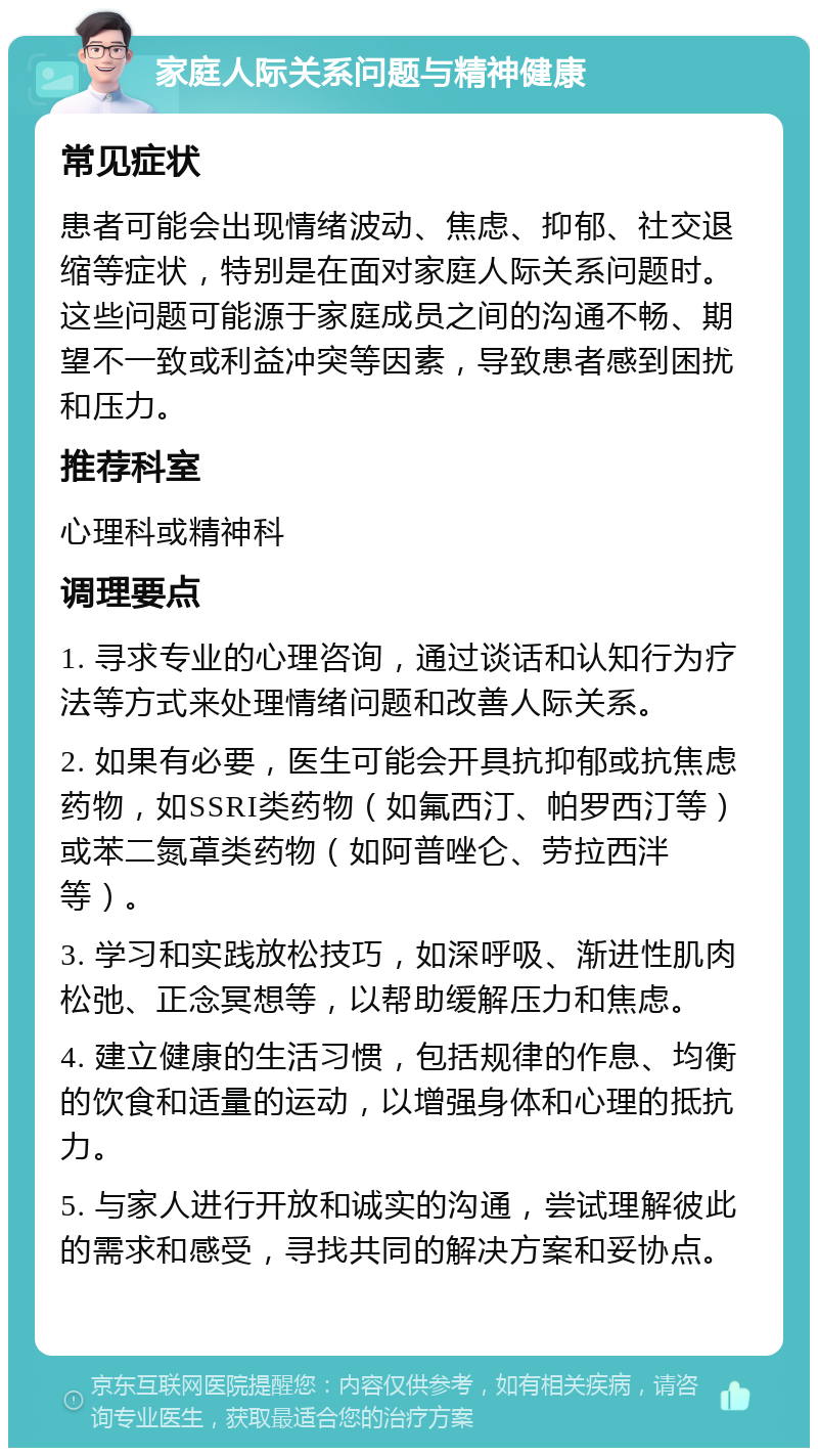 家庭人际关系问题与精神健康 常见症状 患者可能会出现情绪波动、焦虑、抑郁、社交退缩等症状，特别是在面对家庭人际关系问题时。这些问题可能源于家庭成员之间的沟通不畅、期望不一致或利益冲突等因素，导致患者感到困扰和压力。 推荐科室 心理科或精神科 调理要点 1. 寻求专业的心理咨询，通过谈话和认知行为疗法等方式来处理情绪问题和改善人际关系。 2. 如果有必要，医生可能会开具抗抑郁或抗焦虑药物，如SSRI类药物（如氟西汀、帕罗西汀等）或苯二氮䓬类药物（如阿普唑仑、劳拉西泮等）。 3. 学习和实践放松技巧，如深呼吸、渐进性肌肉松弛、正念冥想等，以帮助缓解压力和焦虑。 4. 建立健康的生活习惯，包括规律的作息、均衡的饮食和适量的运动，以增强身体和心理的抵抗力。 5. 与家人进行开放和诚实的沟通，尝试理解彼此的需求和感受，寻找共同的解决方案和妥协点。