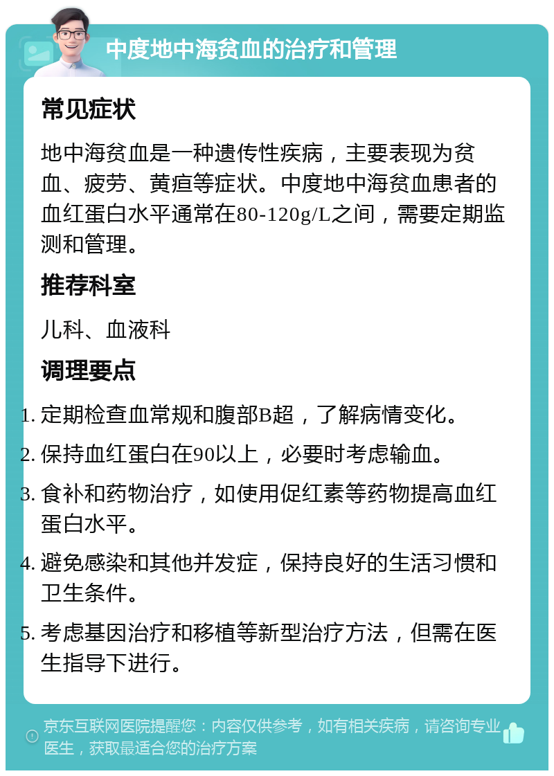 中度地中海贫血的治疗和管理 常见症状 地中海贫血是一种遗传性疾病，主要表现为贫血、疲劳、黄疸等症状。中度地中海贫血患者的血红蛋白水平通常在80-120g/L之间，需要定期监测和管理。 推荐科室 儿科、血液科 调理要点 定期检查血常规和腹部B超，了解病情变化。 保持血红蛋白在90以上，必要时考虑输血。 食补和药物治疗，如使用促红素等药物提高血红蛋白水平。 避免感染和其他并发症，保持良好的生活习惯和卫生条件。 考虑基因治疗和移植等新型治疗方法，但需在医生指导下进行。