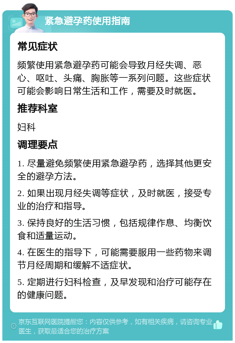 紧急避孕药使用指南 常见症状 频繁使用紧急避孕药可能会导致月经失调、恶心、呕吐、头痛、胸胀等一系列问题。这些症状可能会影响日常生活和工作，需要及时就医。 推荐科室 妇科 调理要点 1. 尽量避免频繁使用紧急避孕药，选择其他更安全的避孕方法。 2. 如果出现月经失调等症状，及时就医，接受专业的治疗和指导。 3. 保持良好的生活习惯，包括规律作息、均衡饮食和适量运动。 4. 在医生的指导下，可能需要服用一些药物来调节月经周期和缓解不适症状。 5. 定期进行妇科检查，及早发现和治疗可能存在的健康问题。