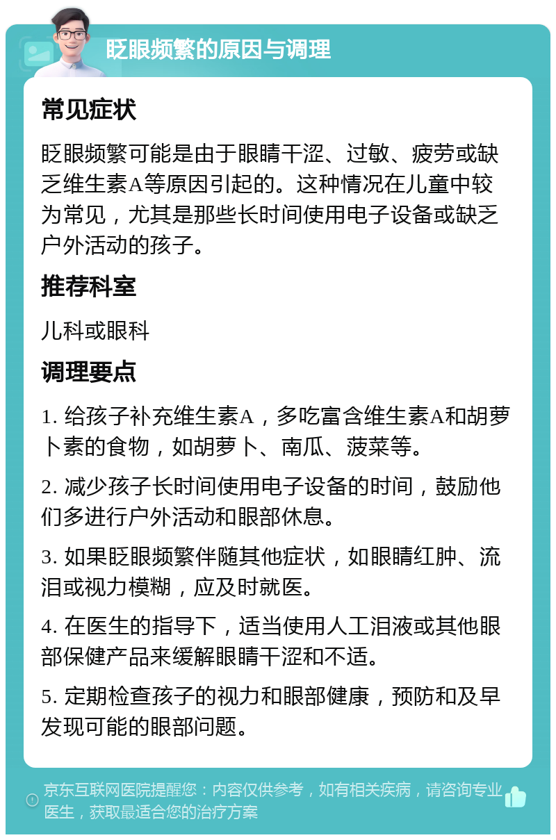 眨眼频繁的原因与调理 常见症状 眨眼频繁可能是由于眼睛干涩、过敏、疲劳或缺乏维生素A等原因引起的。这种情况在儿童中较为常见，尤其是那些长时间使用电子设备或缺乏户外活动的孩子。 推荐科室 儿科或眼科 调理要点 1. 给孩子补充维生素A，多吃富含维生素A和胡萝卜素的食物，如胡萝卜、南瓜、菠菜等。 2. 减少孩子长时间使用电子设备的时间，鼓励他们多进行户外活动和眼部休息。 3. 如果眨眼频繁伴随其他症状，如眼睛红肿、流泪或视力模糊，应及时就医。 4. 在医生的指导下，适当使用人工泪液或其他眼部保健产品来缓解眼睛干涩和不适。 5. 定期检查孩子的视力和眼部健康，预防和及早发现可能的眼部问题。