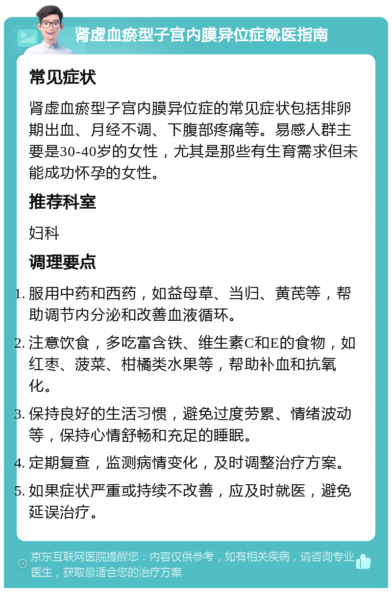 肾虚血瘀型子宫内膜异位症就医指南 常见症状 肾虚血瘀型子宫内膜异位症的常见症状包括排卵期出血、月经不调、下腹部疼痛等。易感人群主要是30-40岁的女性，尤其是那些有生育需求但未能成功怀孕的女性。 推荐科室 妇科 调理要点 服用中药和西药，如益母草、当归、黄芪等，帮助调节内分泌和改善血液循环。 注意饮食，多吃富含铁、维生素C和E的食物，如红枣、菠菜、柑橘类水果等，帮助补血和抗氧化。 保持良好的生活习惯，避免过度劳累、情绪波动等，保持心情舒畅和充足的睡眠。 定期复查，监测病情变化，及时调整治疗方案。 如果症状严重或持续不改善，应及时就医，避免延误治疗。