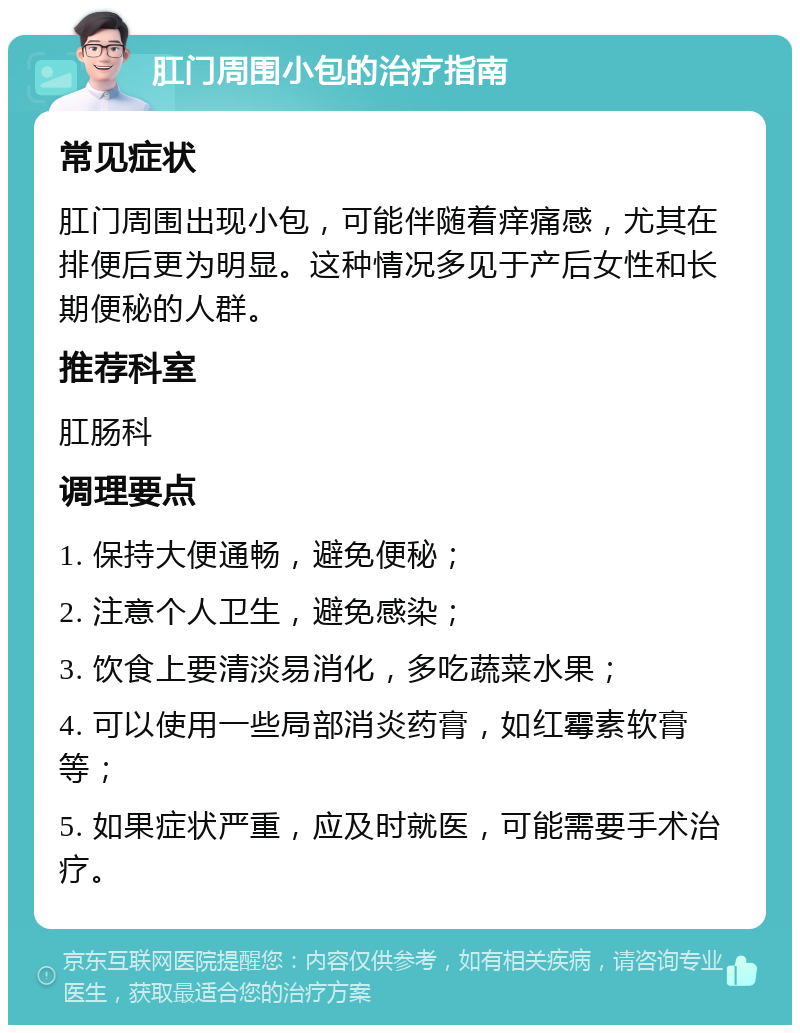 肛门周围小包的治疗指南 常见症状 肛门周围出现小包，可能伴随着痒痛感，尤其在排便后更为明显。这种情况多见于产后女性和长期便秘的人群。 推荐科室 肛肠科 调理要点 1. 保持大便通畅，避免便秘； 2. 注意个人卫生，避免感染； 3. 饮食上要清淡易消化，多吃蔬菜水果； 4. 可以使用一些局部消炎药膏，如红霉素软膏等； 5. 如果症状严重，应及时就医，可能需要手术治疗。