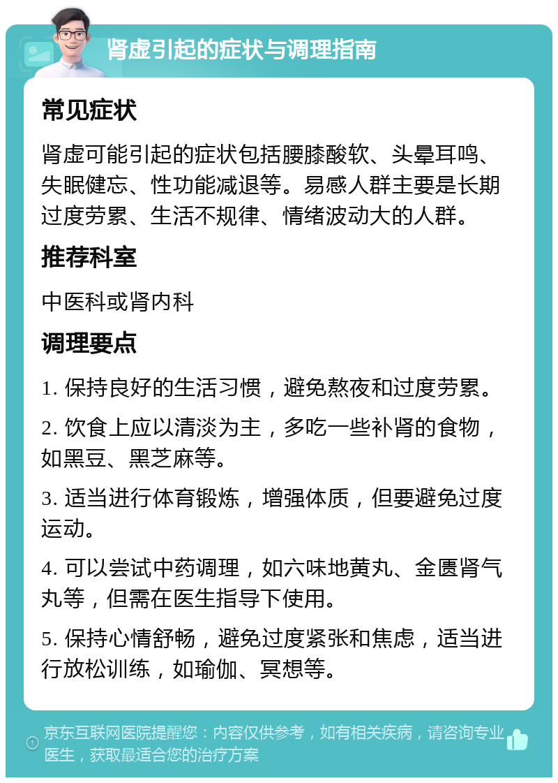 肾虚引起的症状与调理指南 常见症状 肾虚可能引起的症状包括腰膝酸软、头晕耳鸣、失眠健忘、性功能减退等。易感人群主要是长期过度劳累、生活不规律、情绪波动大的人群。 推荐科室 中医科或肾内科 调理要点 1. 保持良好的生活习惯，避免熬夜和过度劳累。 2. 饮食上应以清淡为主，多吃一些补肾的食物，如黑豆、黑芝麻等。 3. 适当进行体育锻炼，增强体质，但要避免过度运动。 4. 可以尝试中药调理，如六味地黄丸、金匮肾气丸等，但需在医生指导下使用。 5. 保持心情舒畅，避免过度紧张和焦虑，适当进行放松训练，如瑜伽、冥想等。