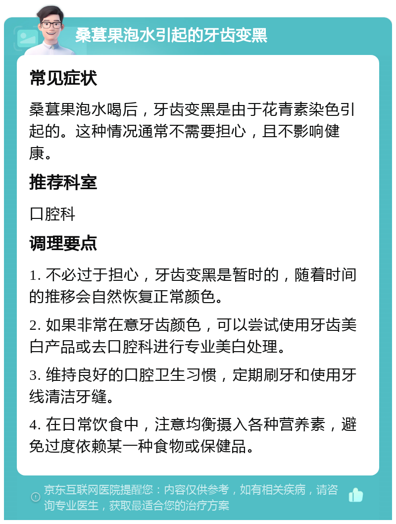 桑葚果泡水引起的牙齿变黑 常见症状 桑葚果泡水喝后，牙齿变黑是由于花青素染色引起的。这种情况通常不需要担心，且不影响健康。 推荐科室 口腔科 调理要点 1. 不必过于担心，牙齿变黑是暂时的，随着时间的推移会自然恢复正常颜色。 2. 如果非常在意牙齿颜色，可以尝试使用牙齿美白产品或去口腔科进行专业美白处理。 3. 维持良好的口腔卫生习惯，定期刷牙和使用牙线清洁牙缝。 4. 在日常饮食中，注意均衡摄入各种营养素，避免过度依赖某一种食物或保健品。