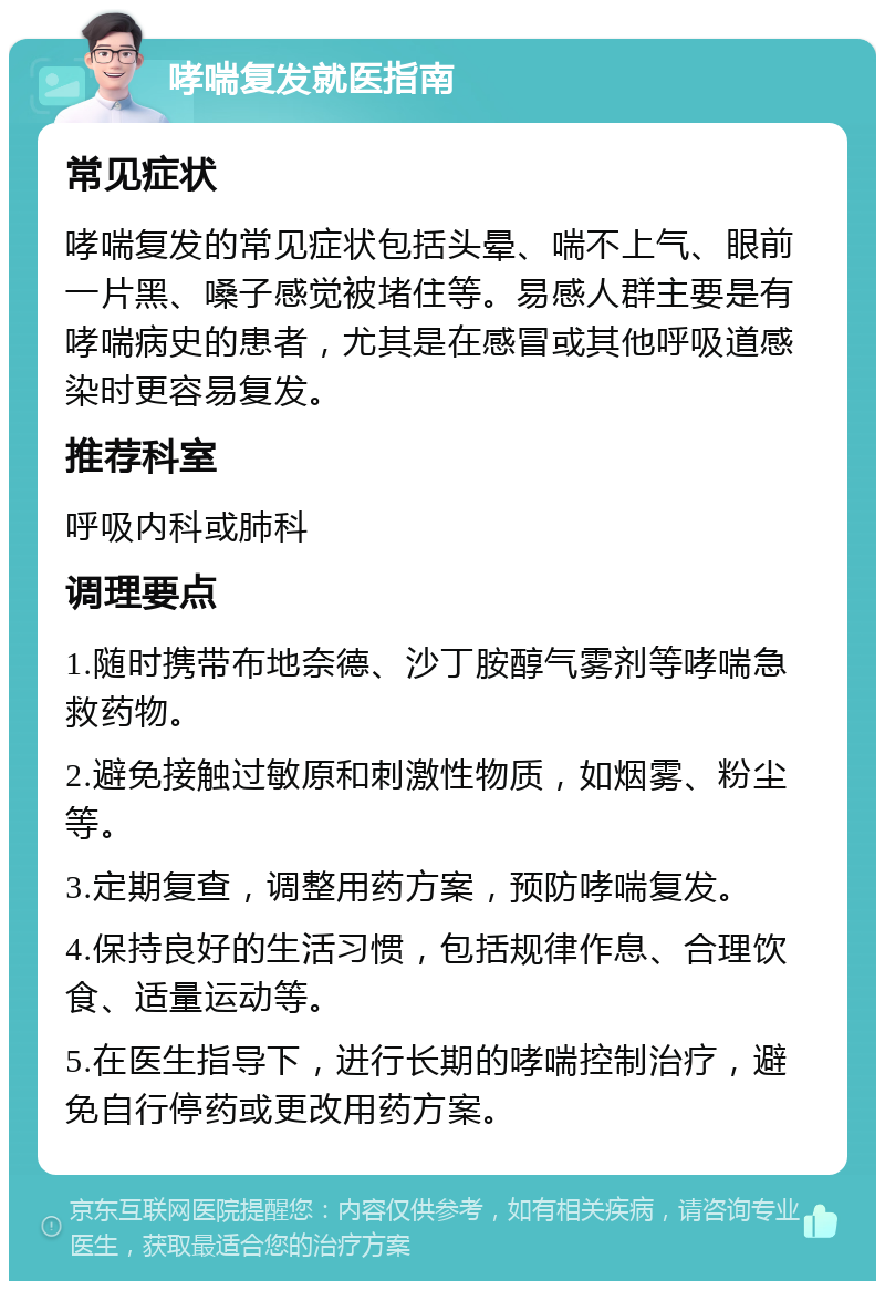 哮喘复发就医指南 常见症状 哮喘复发的常见症状包括头晕、喘不上气、眼前一片黑、嗓子感觉被堵住等。易感人群主要是有哮喘病史的患者，尤其是在感冒或其他呼吸道感染时更容易复发。 推荐科室 呼吸内科或肺科 调理要点 1.随时携带布地奈德、沙丁胺醇气雾剂等哮喘急救药物。 2.避免接触过敏原和刺激性物质，如烟雾、粉尘等。 3.定期复查，调整用药方案，预防哮喘复发。 4.保持良好的生活习惯，包括规律作息、合理饮食、适量运动等。 5.在医生指导下，进行长期的哮喘控制治疗，避免自行停药或更改用药方案。