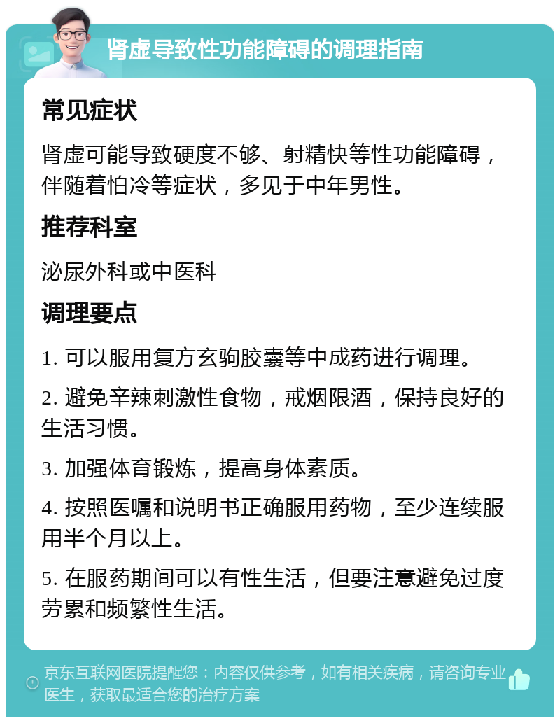 肾虚导致性功能障碍的调理指南 常见症状 肾虚可能导致硬度不够、射精快等性功能障碍，伴随着怕冷等症状，多见于中年男性。 推荐科室 泌尿外科或中医科 调理要点 1. 可以服用复方玄驹胶囊等中成药进行调理。 2. 避免辛辣刺激性食物，戒烟限酒，保持良好的生活习惯。 3. 加强体育锻炼，提高身体素质。 4. 按照医嘱和说明书正确服用药物，至少连续服用半个月以上。 5. 在服药期间可以有性生活，但要注意避免过度劳累和频繁性生活。