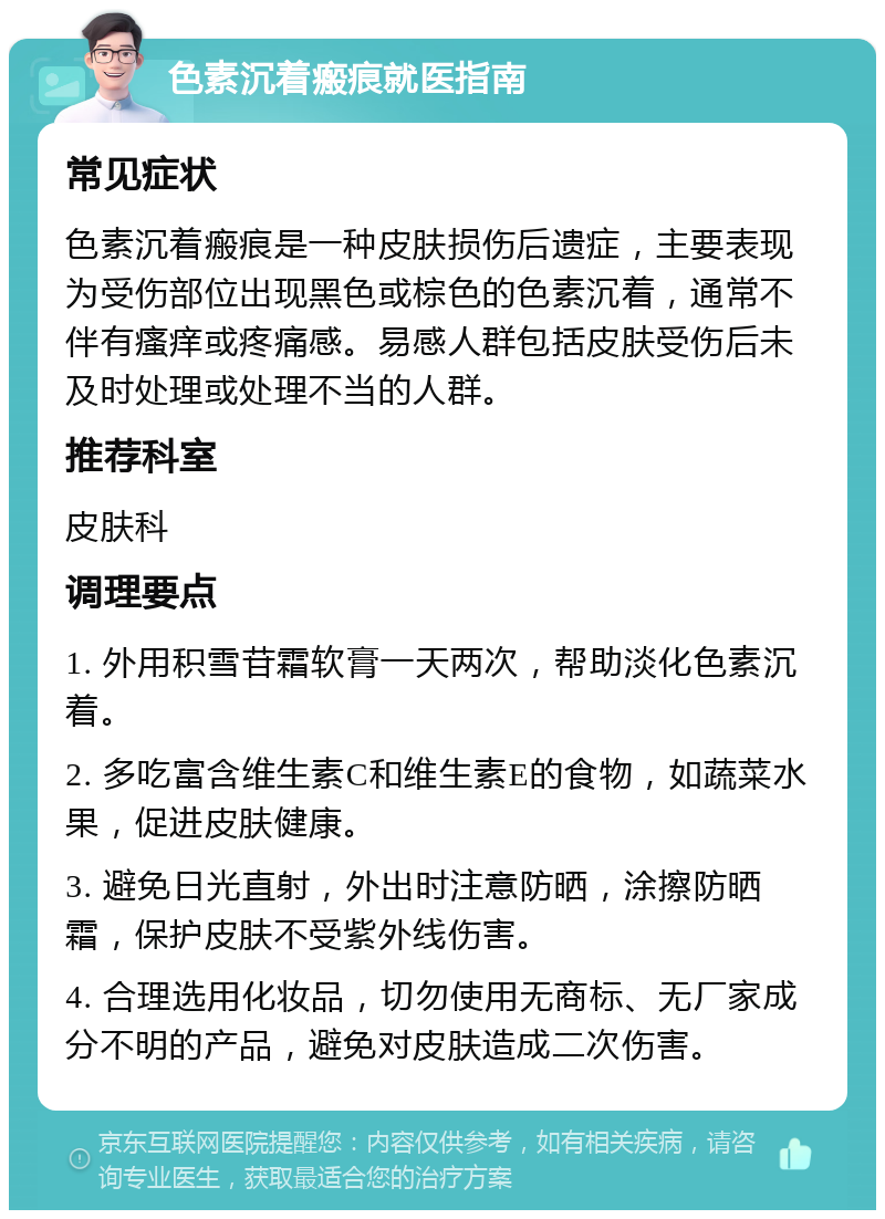 色素沉着瘢痕就医指南 常见症状 色素沉着瘢痕是一种皮肤损伤后遗症，主要表现为受伤部位出现黑色或棕色的色素沉着，通常不伴有瘙痒或疼痛感。易感人群包括皮肤受伤后未及时处理或处理不当的人群。 推荐科室 皮肤科 调理要点 1. 外用积雪苷霜软膏一天两次，帮助淡化色素沉着。 2. 多吃富含维生素C和维生素E的食物，如蔬菜水果，促进皮肤健康。 3. 避免日光直射，外出时注意防晒，涂擦防晒霜，保护皮肤不受紫外线伤害。 4. 合理选用化妆品，切勿使用无商标、无厂家成分不明的产品，避免对皮肤造成二次伤害。