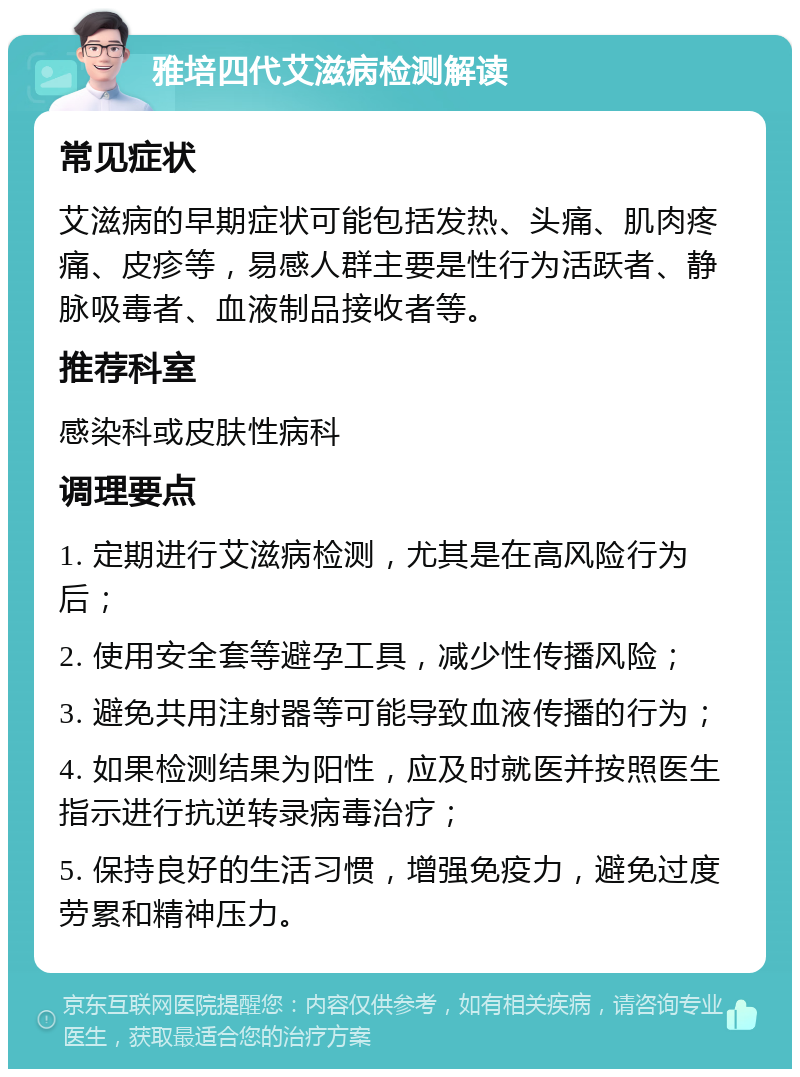 雅培四代艾滋病检测解读 常见症状 艾滋病的早期症状可能包括发热、头痛、肌肉疼痛、皮疹等，易感人群主要是性行为活跃者、静脉吸毒者、血液制品接收者等。 推荐科室 感染科或皮肤性病科 调理要点 1. 定期进行艾滋病检测，尤其是在高风险行为后； 2. 使用安全套等避孕工具，减少性传播风险； 3. 避免共用注射器等可能导致血液传播的行为； 4. 如果检测结果为阳性，应及时就医并按照医生指示进行抗逆转录病毒治疗； 5. 保持良好的生活习惯，增强免疫力，避免过度劳累和精神压力。