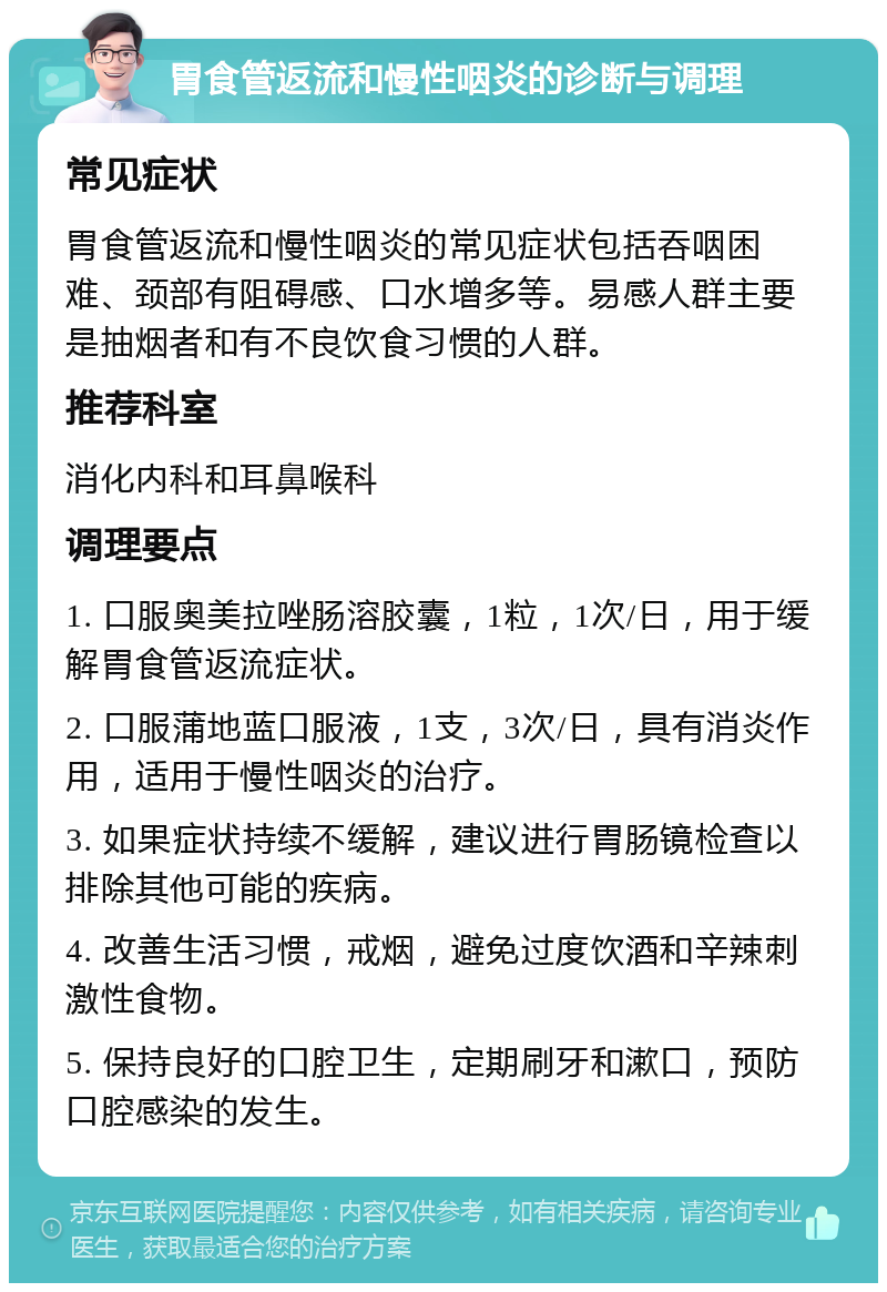 胃食管返流和慢性咽炎的诊断与调理 常见症状 胃食管返流和慢性咽炎的常见症状包括吞咽困难、颈部有阻碍感、口水增多等。易感人群主要是抽烟者和有不良饮食习惯的人群。 推荐科室 消化内科和耳鼻喉科 调理要点 1. 口服奥美拉唑肠溶胶囊，1粒，1次/日，用于缓解胃食管返流症状。 2. 口服蒲地蓝口服液，1支，3次/日，具有消炎作用，适用于慢性咽炎的治疗。 3. 如果症状持续不缓解，建议进行胃肠镜检查以排除其他可能的疾病。 4. 改善生活习惯，戒烟，避免过度饮酒和辛辣刺激性食物。 5. 保持良好的口腔卫生，定期刷牙和漱口，预防口腔感染的发生。