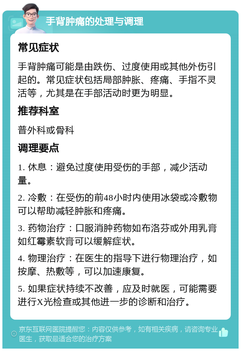 手背肿痛的处理与调理 常见症状 手背肿痛可能是由跌伤、过度使用或其他外伤引起的。常见症状包括局部肿胀、疼痛、手指不灵活等，尤其是在手部活动时更为明显。 推荐科室 普外科或骨科 调理要点 1. 休息：避免过度使用受伤的手部，减少活动量。 2. 冷敷：在受伤的前48小时内使用冰袋或冷敷物可以帮助减轻肿胀和疼痛。 3. 药物治疗：口服消肿药物如布洛芬或外用乳膏如红霉素软膏可以缓解症状。 4. 物理治疗：在医生的指导下进行物理治疗，如按摩、热敷等，可以加速康复。 5. 如果症状持续不改善，应及时就医，可能需要进行X光检查或其他进一步的诊断和治疗。