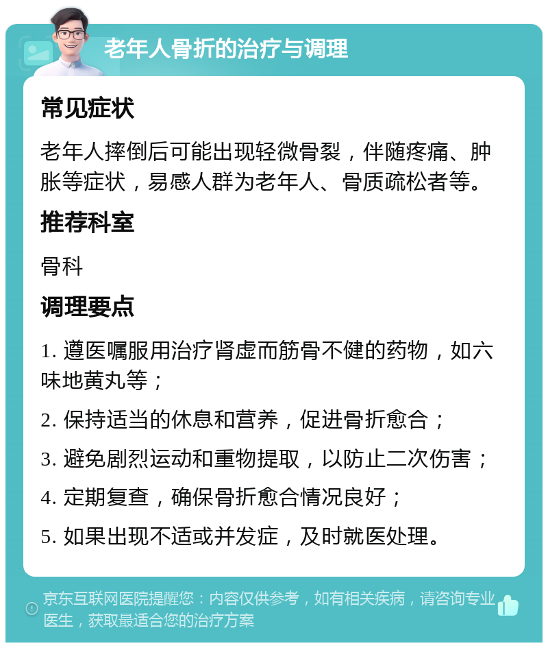 老年人骨折的治疗与调理 常见症状 老年人摔倒后可能出现轻微骨裂，伴随疼痛、肿胀等症状，易感人群为老年人、骨质疏松者等。 推荐科室 骨科 调理要点 1. 遵医嘱服用治疗肾虚而筋骨不健的药物，如六味地黄丸等； 2. 保持适当的休息和营养，促进骨折愈合； 3. 避免剧烈运动和重物提取，以防止二次伤害； 4. 定期复查，确保骨折愈合情况良好； 5. 如果出现不适或并发症，及时就医处理。